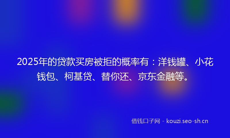2025年的贷款买房被拒的概率有：洋钱罐、小花钱包、柯基贷、替你还、京东金融等。