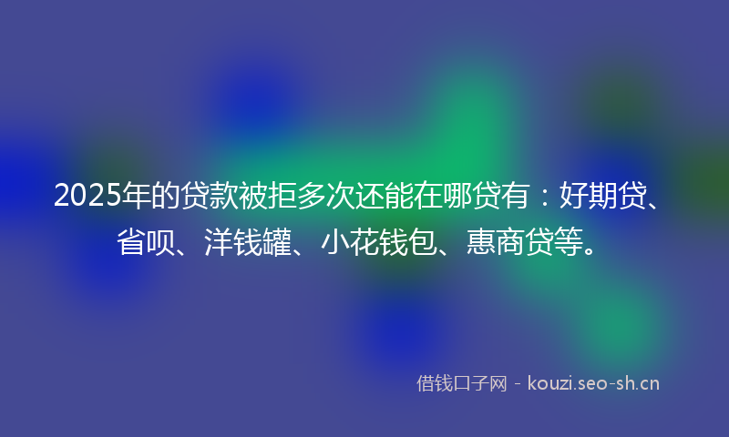 2025年的贷款被拒多次还能在哪贷有：好期贷、省呗、洋钱罐、小花钱包、惠商贷等。