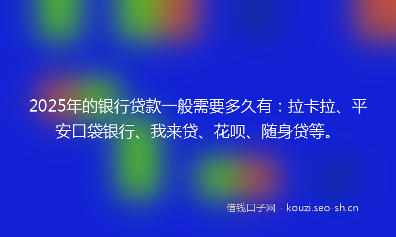2025年的银行贷款一般需要多久有：拉卡拉、平安口袋银行、我来贷、花呗、随身贷等。