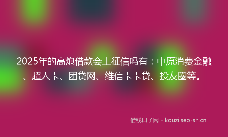 2025年的高炮借款会上征信吗有：中原消费金融、超人卡、团贷网、维信卡卡贷、投友圈等。