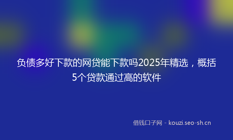 负债多好下款的网贷能下款吗2025年精选，概括5个贷款通过高的软件