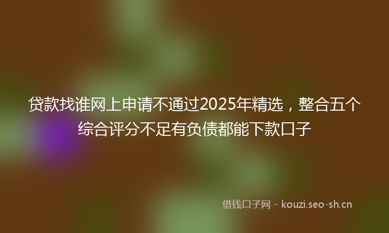 贷款找谁网上申请不通过2025年精选，整合五个综合评分不足有负债都能下款口子