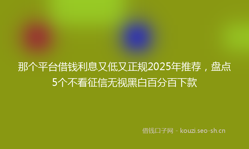 那个平台借钱利息又低又正规2025年推荐，盘点5个不看征信无视黑白百分百下款