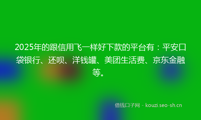 2025年的跟信用飞一样好下款的平台有：平安口袋银行、还呗、洋钱罐、美团生活费、京东金融等。