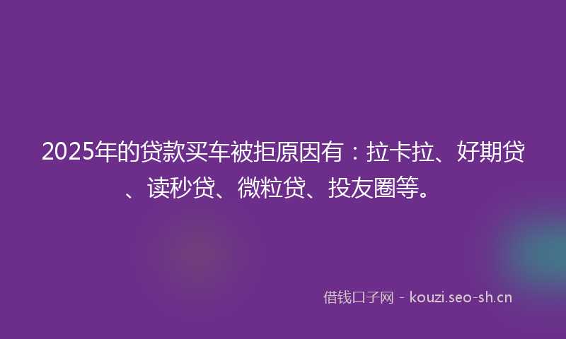 2025年的贷款买车被拒原因有：拉卡拉、好期贷、读秒贷、微粒贷、投友圈等。