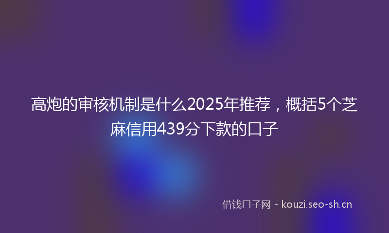 高炮的审核机制是什么2025年推荐，概括5个芝麻信用439分下款的口子