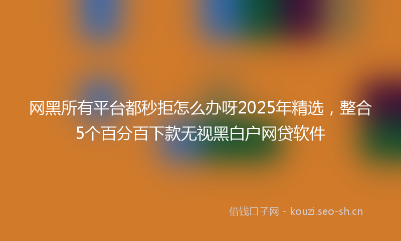网黑所有平台都秒拒怎么办呀2025年精选，整合5个百分百下款无视黑白户网贷软件