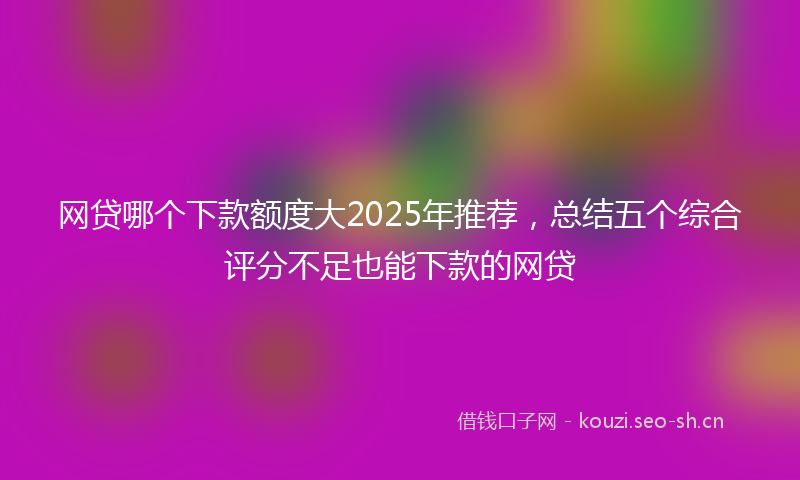 网贷哪个下款额度大2025年推荐，总结五个综合评分不足也能下款的网贷