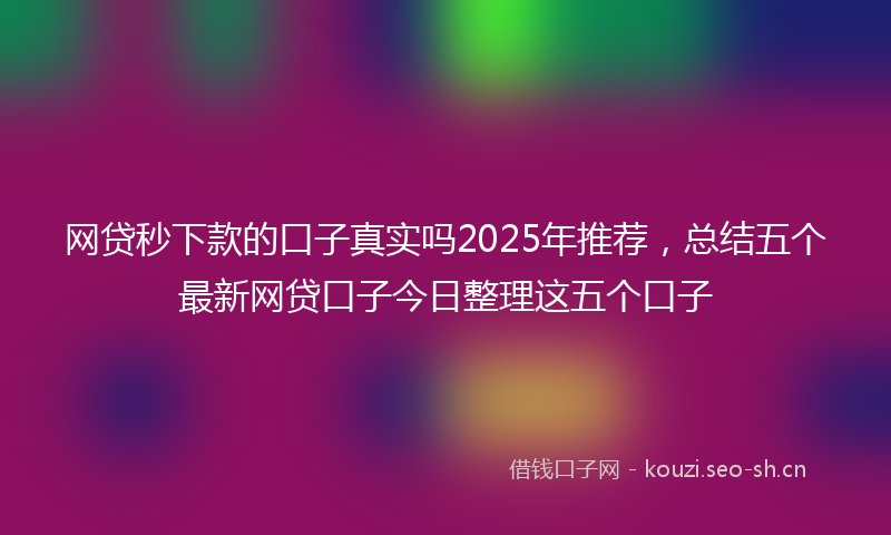 网贷秒下款的口子真实吗2025年推荐，总结五个最新网贷口子今日整理这五个口子