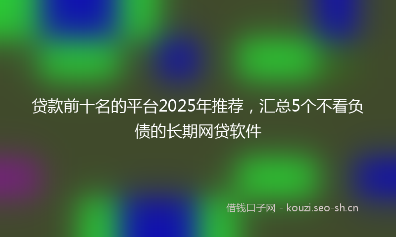 贷款前十名的平台2025年推荐，汇总5个不看负债的长期网贷软件