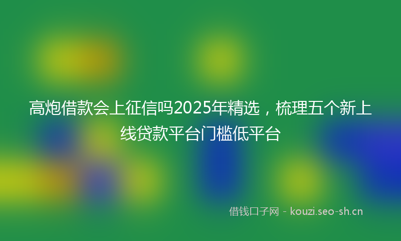 高炮借款会上征信吗2025年精选，梳理五个新上线贷款平台门槛低平台