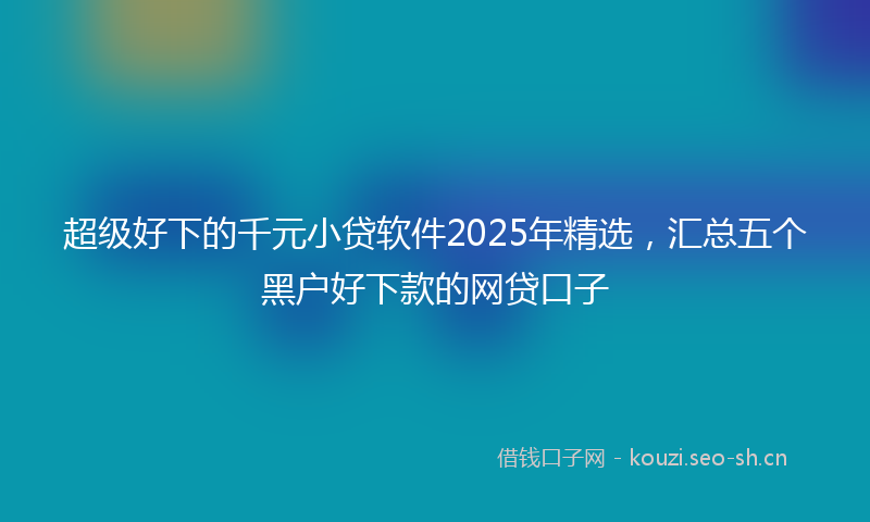 超级好下的千元小贷软件2025年精选，汇总五个黑户好下款的网贷口子