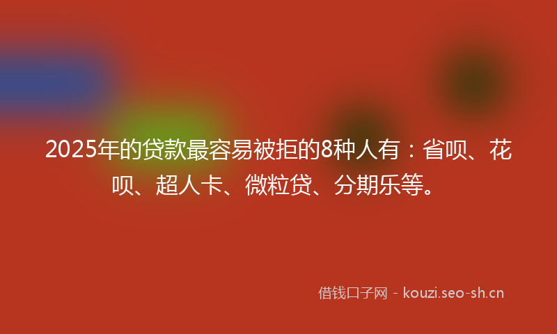 2025年的贷款最容易被拒的8种人有：省呗、花呗、超人卡、微粒贷、分期乐等。