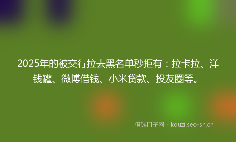 2025年的被交行拉去黑名单秒拒有：拉卡拉、洋钱罐、微博借钱、小米贷款、投友圈等。