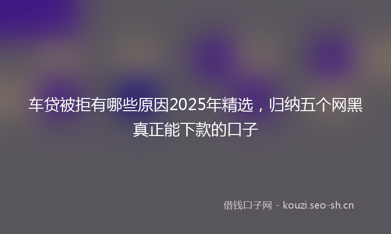 车贷被拒有哪些原因2025年精选，归纳五个网黑真正能下款的口子