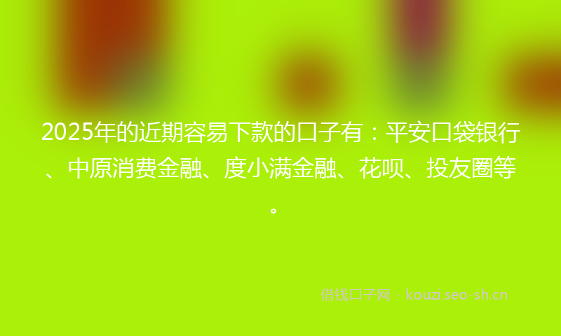 2025年的近期容易下款的口子有：平安口袋银行、中原消费金融、度小满金融、花呗、投友圈等。