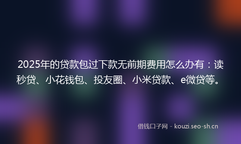 2025年的贷款包过下款无前期费用怎么办有：读秒贷、小花钱包、投友圈、小米贷款、e微贷等。