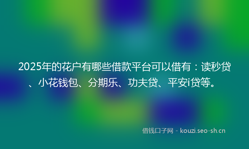 2025年的花户有哪些借款平台可以借有：读秒贷、小花钱包、分期乐、功夫贷、平安i贷等。