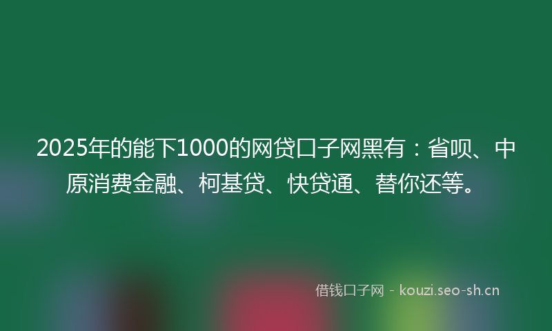 2025年的能下1000的网贷口子网黑有：省呗、中原消费金融、柯基贷、快贷通、替你还等。