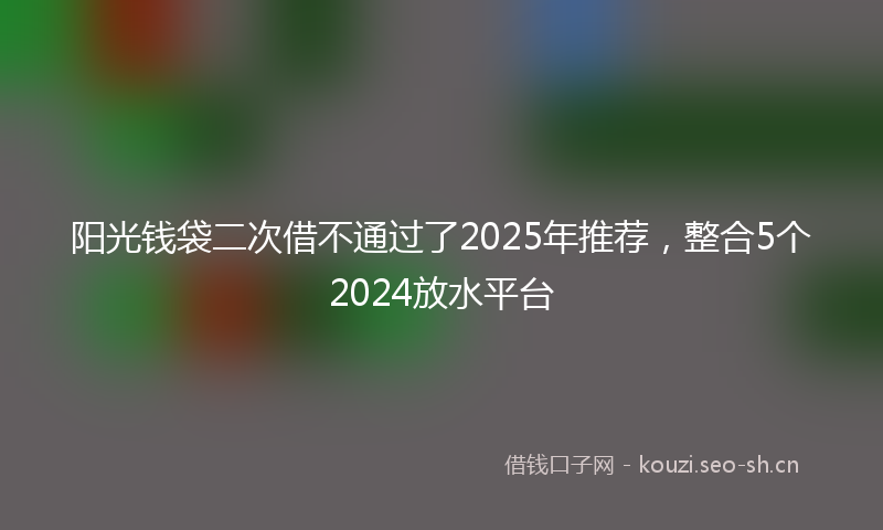 阳光钱袋二次借不通过了2025年推荐，整合5个2024放水平台