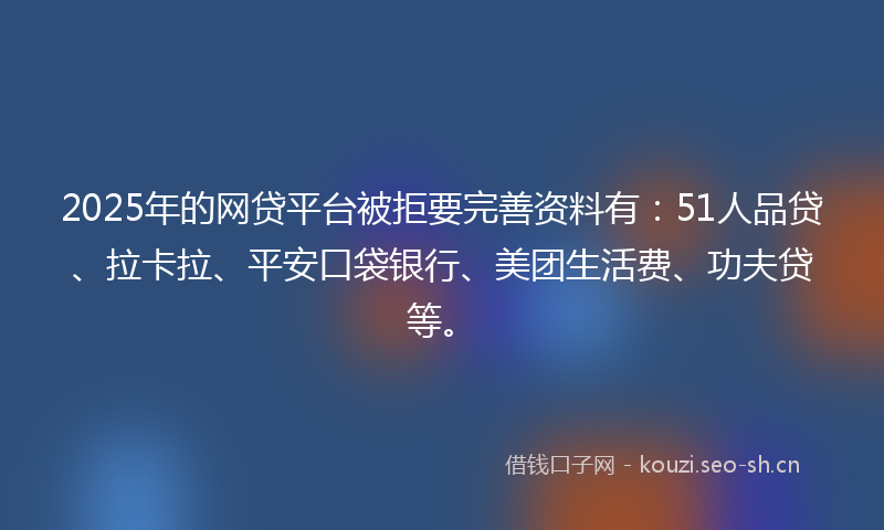 2025年的网贷平台被拒要完善资料有：51人品贷、拉卡拉、平安口袋银行、美团生活费、功夫贷等。