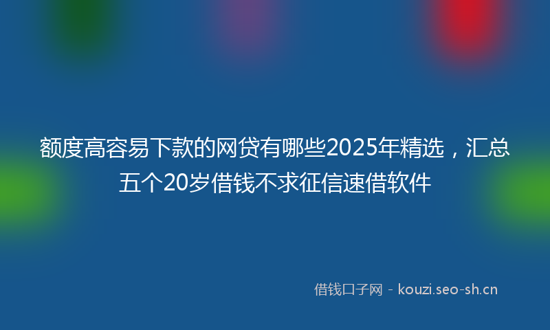额度高容易下款的网贷有哪些2025年精选，汇总五个20岁借钱不求征信速借软件