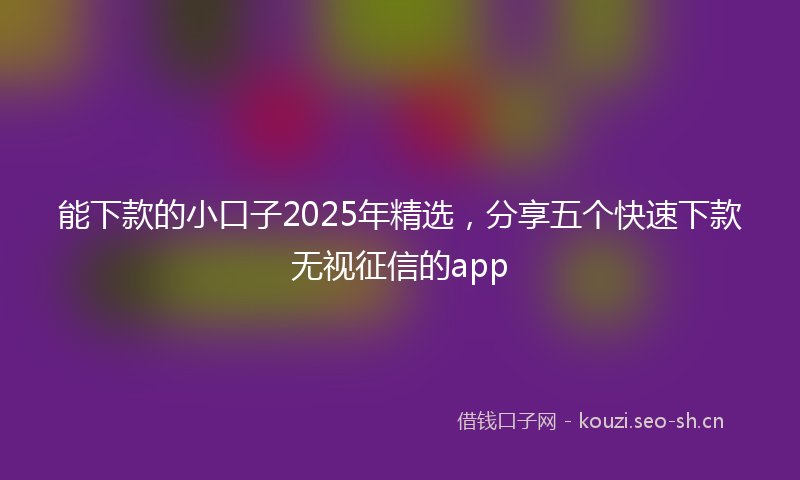 能下款的小口子2025年精选，分享五个快速下款无视征信的app