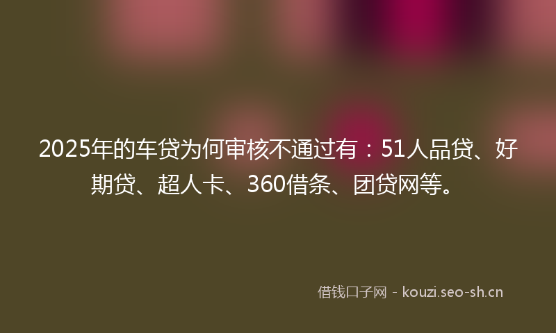 2025年的车贷为何审核不通过有：51人品贷、好期贷、超人卡、360借条、团贷网等。
