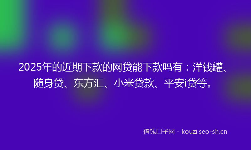 2025年的近期下款的网贷能下款吗有：洋钱罐、随身贷、东方汇、小米贷款、平安i贷等。