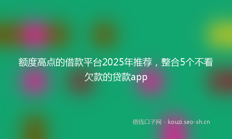 额度高点的借款平台2025年推荐，整合5个不看欠款的贷款app