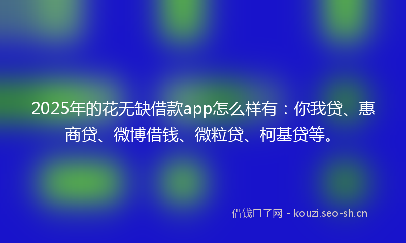 2025年的花无缺借款app怎么样有：你我贷、惠商贷、微博借钱、微粒贷、柯基贷等。