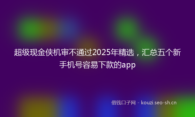 超级现金侠机审不通过2025年精选，汇总五个新手机号容易下款的app