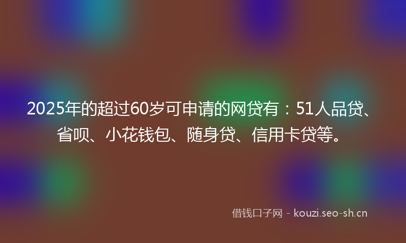 2025年的超过60岁可申请的网贷有：51人品贷、省呗、小花钱包、随身贷、信用卡贷等。