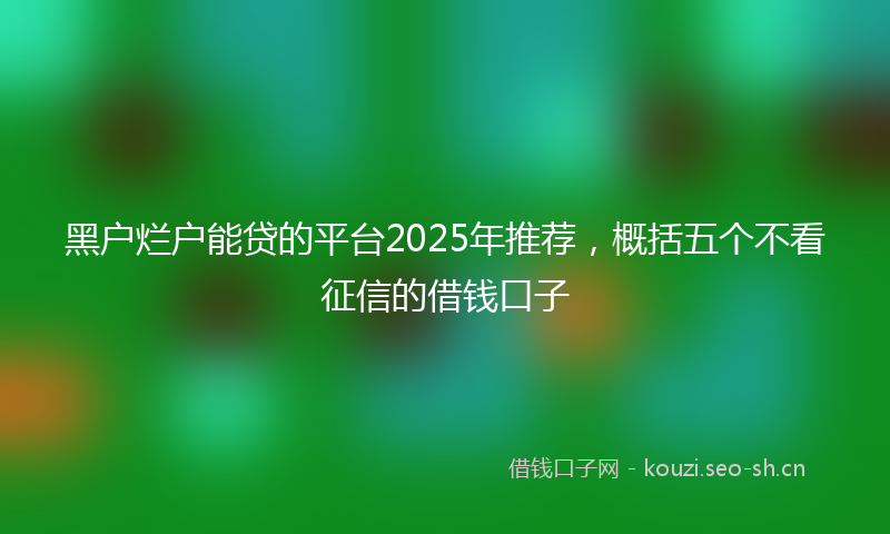 黑户烂户能贷的平台2025年推荐，概括五个不看征信的借钱口子