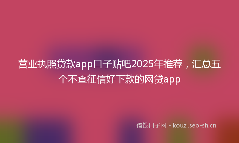 营业执照贷款app口子贴吧2025年推荐，汇总五个不查征信好下款的网贷app