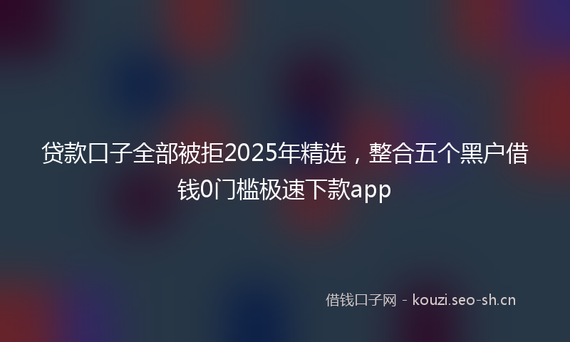 贷款口子全部被拒2025年精选，整合五个黑户借钱0门槛极速下款app