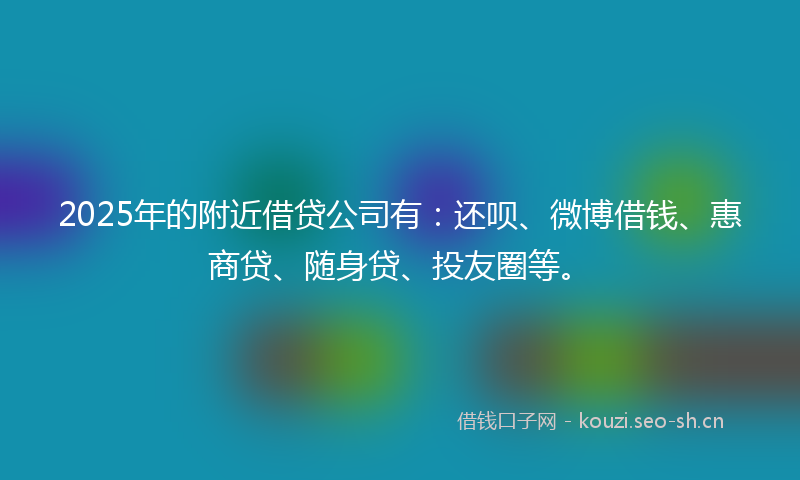2025年的附近借贷公司有：还呗、微博借钱、惠商贷、随身贷、投友圈等。