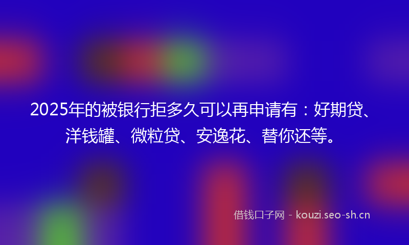 2025年的被银行拒多久可以再申请有：好期贷、洋钱罐、微粒贷、安逸花、替你还等。