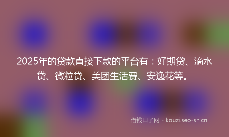 2025年的贷款直接下款的平台有：好期贷、滴水贷、微粒贷、美团生活费、安逸花等。