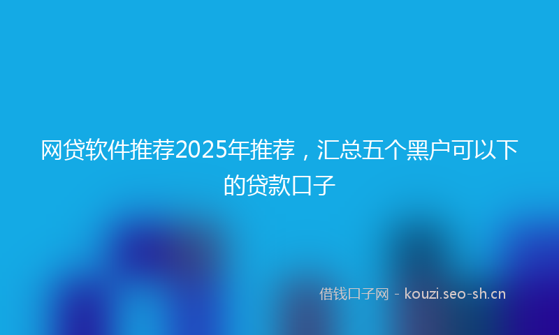 网贷软件推荐2025年推荐，汇总五个黑户可以下的贷款口子