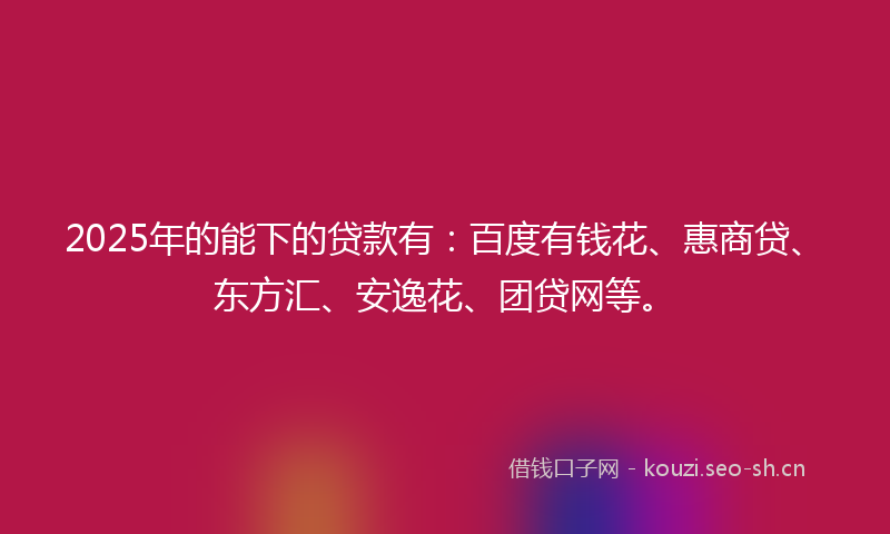 2025年的能下的贷款有：百度有钱花、惠商贷、东方汇、安逸花、团贷网等。