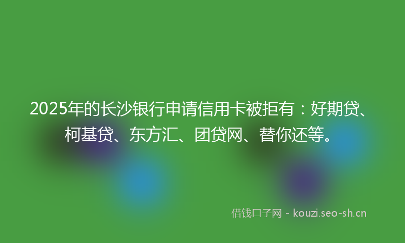 2025年的长沙银行申请信用卡被拒有：好期贷、柯基贷、东方汇、团贷网、替你还等。
