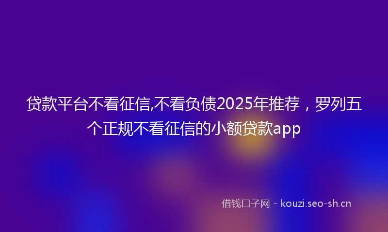 贷款平台不看征信,不看负债2025年推荐，罗列五个正规不看征信的小额贷款app