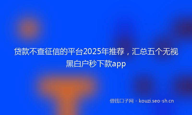 贷款不查征信的平台2025年推荐，汇总五个无视黑白户秒下款app