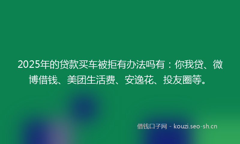 2025年的贷款买车被拒有办法吗有：你我贷、微博借钱、美团生活费、安逸花、投友圈等。