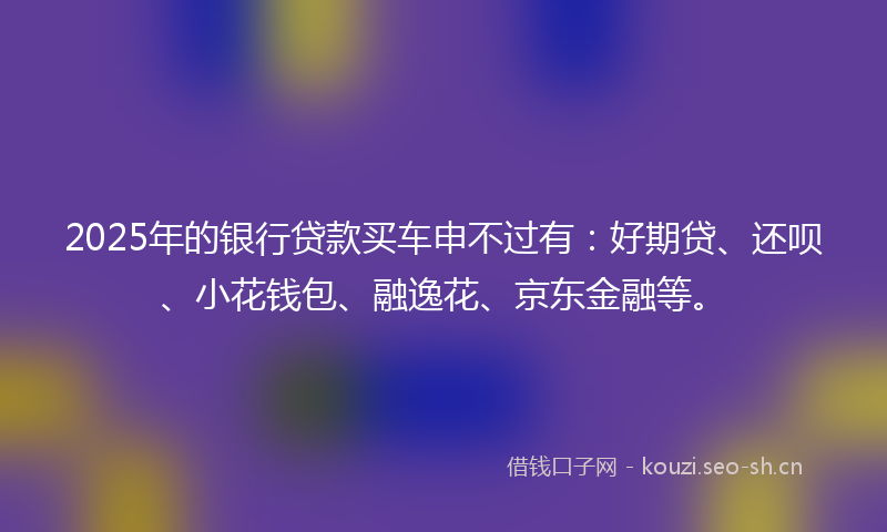 2025年的银行贷款买车申不过有：好期贷、还呗、小花钱包、融逸花、京东金融等。