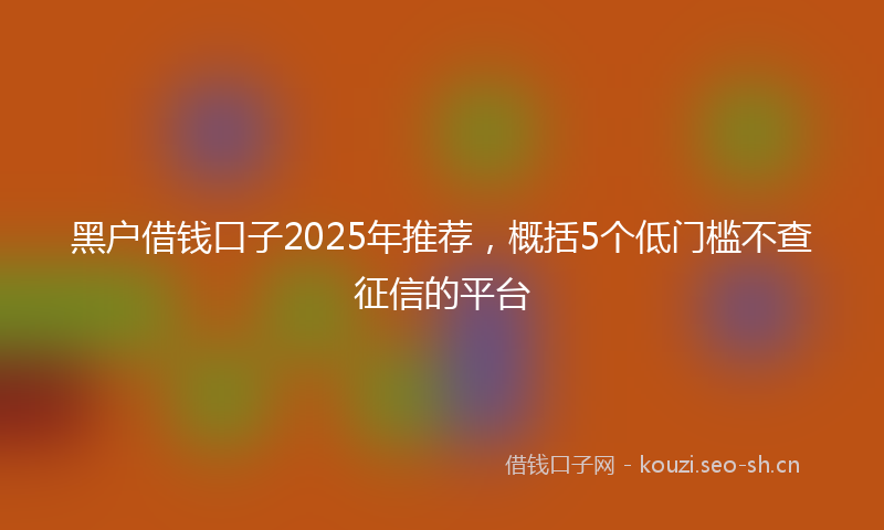 黑户借钱口子2025年推荐，概括5个低门槛不查征信的平台