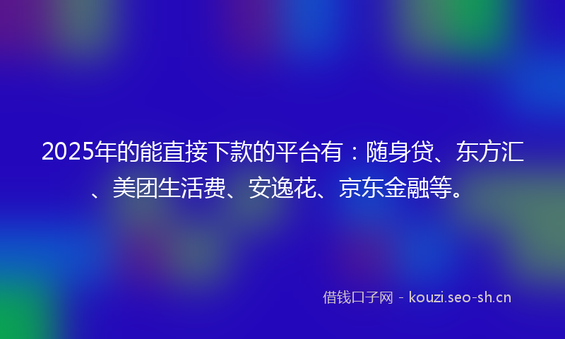 2025年的能直接下款的平台有：随身贷、东方汇、美团生活费、安逸花、京东金融等。
