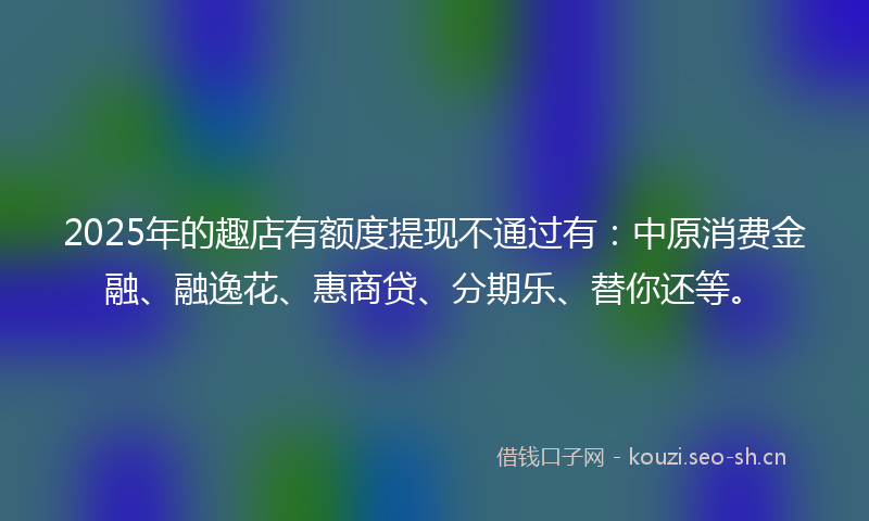 2025年的趣店有额度提现不通过有:中原消费金融、融逸花、惠商贷、分期乐、替你还等。