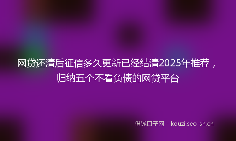 网贷还清后征信多久更新已经结清2025年推荐，归纳五个不看负债的网贷平台